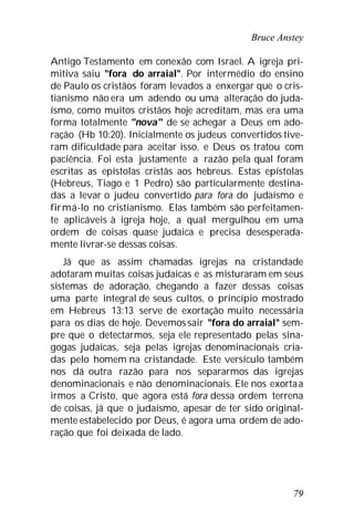 Bruce Anstey
79
Antigo Testamento em conexão com Israel. A igreja pri-
mitiva saiu "fora do arraial". Por intermédio do ensino
de Paulo os cristãos foram levados a enxergar que o cris-
tianismo não era um adendo ou uma alteração do juda-
ísmo, como muitos cristãos hoje acreditam, mas era uma
forma totalmente "nova" de se achegar a Deus em ado-
ração (Hb 10:20). Inicialmente os judeus convertidos tive-
ram dificuldade para aceitar isso, e Deus os tratou com
paciência. Foi esta justamente a razão pela qual foram
escritas as epístolas cristãs aos hebreus. Estas epístolas
(Hebreus, Tiago e 1 Pedro) são particularmente destina-
das a levar o judeu convertido para fora do judaísmo e
firmá-lo no cristianismo. Elas também são perfeitamen-
te aplicáveis à igreja hoje, a qual mergulhou em uma
ordem de coisas quase judaica e precisa desesperada-
mente livrar-se dessas coisas.
Já que as assim chamadas igrejas na cristandade
adotaram muitas coisas judaicas e as misturaram em seus
sistemas de adoração, chegando a fazer dessas coisas
uma parte integral de seus cultos, o princípio mostrado
em Hebreus 13:13 serve de exortação muito necessária
para os dias de hoje. Devemos sair "fora do arraial" sem-
pre que o detectarmos, seja ele representado pelas sina-
gogas judaicas, seja pelas igrejas denominacionais cria-
das pelo homem na cristandade. Este versículo também
nos dá outra razão para nos separarmos das igrejas
denominacionais e não denominacionais. Ele nos exortaa
irmos a Cristo, que agora está fora dessa ordem terrena
de coisas, já que o judaísmo, apesar de ter sido original-
mente estabelecido por Deus, é agora uma ordem de ado-
ração que foi deixada de lado.
 