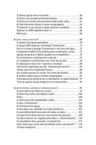 3) Nossa igreja esta crescendo................................................ 58
4) Deus esta usando as denominações .................................. 60
5) Posso ser muito útil permanecendo onde estou............... 61
6) Não devemos deixar a nossa congregação........................ 64
7) Separar-se de outros cristãos destrói a unidade............... 64
Separar-se NÃO significa isolar-se........................................... 68
Mais luz!.................................................................................. 68
A QUAL IGREJA DEVO IR? ............................................................... 69
O padrão da igreja apostólica ................................................ 70
A igreja NÃO aparece no Antigo Testamento....................... 71
Para o cristão o Antigo Testamento é um livro de tipos ...... 72
O judaísmo NÃO É um padrão para a adoração cristã ....... 73
Igrejas de pedras e tijolos ajudam ou atrapalham?............... 75
O cristianismo é tipicamente celestial ................................... 77
O verdadeiro cristianismo está "fora do arraial"................... 78
A adoração cristã é em "espírito e verdade".......................... 80
Sacrifícios espirituais ou um 'ministério de música'? ............. 81
Vinho novo em recipientes novos.......................................... 84
Os cristãos devem se reunir em nome do Senhor................. 85
A prática bíblica para cristãos congregados.......................... 87
Consequências práticas de se abandonar as quatro âncoras.. 91
Três ou quatro coisas tangíveis no cristianismo ................... 93
QUEM DEVERIA LIDERAR A CONGREGAÇÃO? ................................. 94
O sacerdócio de todos os crentes ........................................... 97
A diferença entre sacerdócio e dom .....................................100
Dons........................................................................................100
A diferença entre habilidade e dom .....................................101
O que é ministério?................................................................103
O ministério na igreja ............................................................106
Cristo deve ser exaltado em todo ministério .......................107
A assembleia local necessita de todos os dons.....................107
O Espírito de Deus deveria usar quem ele quisesse............109
Os dons devem ser regidos pelo amor e discernimento.....110
A assembleia deve guardar a sã doutrina............................113
Quer dizer que vocês não acreditam emter um pastor?" ....114
Títulos lisonjeiros...................................................................114
 