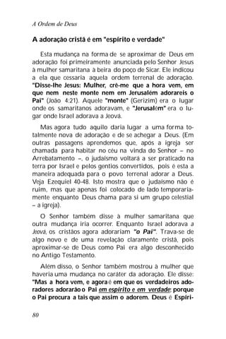 A Ordem de Deus
80
A adoração cristã é em "espírito e verdade"
Esta mudança na forma de se aproximar de Deus em
adoração foi primeiramente anunciada pelo Senhor Jesus
à mulher samaritana à beira do poço de Sicar. Ele indicou
a ela que cessaria aquela ordem terrenal de adoração.
"Disse-lhe Jesus: Mulher, crê-me que a hora vem, em
que nem neste monte nem em Jerusalém adorareis o
Pai" (João 4:21). Aquele "monte" (Gerizim) era o lugar
onde os samaritanos adoravam, e "Jerusalém" era o lu-
gar onde Israel adorava a Jeová.
Mas agora tudo aquilo daria lugar a uma forma to-
talmente nova de adoração e de se achegar a Deus. (Em
outras passagens aprendemos que, após a igreja ser
chamada para habitar no céu na vinda do Senhor – no
Arrebatamento –, o judaísmo voltará a ser praticado na
terra por Israel e pelos gentios convertidos, pois é esta a
maneira adequada para o povo terrenal adorar a Deus.
Veja Ezequiel 40-48. Isto mostra que o judaísmo não é
ruim, mas que apenas foi colocado de lado temporaria-
mente enquanto Deus chama para si um grupo celestial
– a igreja).
O Senhor também disse à mulher samaritana que
outra mudança iria ocorrer. Enquanto Israel adorava a
Jeová, os cristãos agora adorariam "o Pai". Trava-se de
algo novo e de uma revelação claramente cristã, pois
aproximar-se de Deus como Pai era algo desconhecido
no Antigo Testamento.
Além disso, o Senhor também mostrou à mulher que
haveria uma mudança no caráter da adoração. Ele disse:
"Mas a hora vem, e agora é em que os verdadeiros ado-
radores adorarão o Pai em espírito e em verdade; porque
o Pai procura a tais que assim o adorem. Deus é Espíri-
 