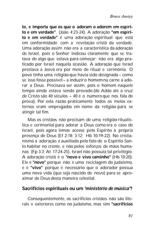 Bruce Anstey
81
to, e importa que os que o adoram o adorem em espíri-
to e em verdade". (João 4:23-24). A adoração "em espíri-
to e em verdade" é uma adoração espiritual que está
em conformidade com a revelação cristã da verdade.
Uma adoração assim não era a característica da adoração
de Israel, pois o Senhor indicou claramente que se tra-
tava de algo que estava para começar; não era algo pra-
ticado por Israel naquela ocasião. A adoração que Israel
prestava a Jeová era por meio de ritual e cerimônia. O
povo tinha uma religião que havia sido designada – como
se isso fosse possível – a induziro homemna carne a ado-
rar a Deus. Precisava ser assim, pois o homem naquele
tempo ainda estava sendo provado (de Adão até a cruz
de Cristo são 40 séculos – 40 é o número que nos fala de
prova). Por esta razão praticamente todos os meios ex-
ternos eram empregados em nome da religião para se
atingir tal fim.
Mas os cristãos não precisam de uma religião ritualís-
tica e cerimonial para adorar a Deus como era o caso de
Israel, pois agora temos acesso pelo Espírito à própria
presença de Deus (Ef 2:18; 3:12; Hb 10:19-22). No cristia-
nismo a adoração é auxiliada pelo fato de o Espírito San-
to habitar no crente, e não pelos esforços de mãos huma-
nas (Fp 3:3; At 17:24-25). Israel não possuía tal privilégio.
A adoração cristã é o "novo e vivo caminho" (Hb 10:20).
Ele é "novo" porque não é uma reciclagem do judaísmo,
e é "vivo" porque é necessário que o adorador possua
uma nova vida (que seja nascido de novo) para se apro-
ximar de Deus desta maneira celestial.
Sacrifícios espirituais ou um 'ministério de música'?
Consequentemente, os sacrifícios cristãos não são lite-
rais e exteriores como no judaísmo, mas sim "sacrifícios
 