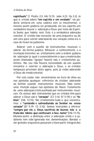 A Ordem de Deus
82
espirituais" (1 Pedro 2:5; Hb 13:15; João 4:23; Fp 3:3). Já
que o cristão adora "em espírito e em verdade", ele po-
deria sentar-se em uma cadeira sem se movimentar, e
mesmo assim poderia ser produzido em seu espírito um
verdadeiro louvor e adoração a Deus por meio do Espíri-
to Santo que habita nele. Esta é a verdadeira adoração
celestial. O cristão não necessita de uma orquestra ou de
um coro para extrair adoraçãode seu coração, como era o
caso de Israel no judaísmo.
Adorar com o auxílio de instrumentos musicais é
adorar da forma judaica. Misturar o conhecimento e a
revelação inerentes ao cristianismo com a ordem judaica
de adoração (a qual é essencialmente o que a maioriadas
assim chamadas "igrejas" fazem) não é cristianismo au-
têntico. No céu não haverá necessidade de um auxílio
mecânico e exterior à adoração a Deus, e os cristãos
tampouco precisam deles agora, pois já estão adorando
a Deus do modo celestial.
Por esta razão não encontramos no livro de Atos ou
nas epístolas qualquer referência de cristãos adorando
ao Senhor usando instrumentos musicais. Não existe
uma menção sequer nas epístolas do Novo Testamento
de uma adoraçãocristã auxiliada por instrumentos musi-
cais. Os únicos dois instrumentos que os cristãos têm para
adorar a Deus são o "coração" (Cl 3:16; Ef 5:19) e os "lá-
bios" (Hb 13:15). No cristianismo tudo o que encontra-
mos é "cantando e salmodiando ao Senhor no vosso
coração" (Ef 5:19; Cl 3:16). Somos instruídos a oferecer
"sempre por ele a Deus sacrifício de louvor, isto é, o
fruto dos lábios que confessam o Seu nome" (Hb 13:15).
Mesmo assim a distinção entre a adoração cristã e o ju-
daísmo tem sido ignorada nas denominações. Bandas e
até grandes orquestras passaram a fazerparte integral dos
 