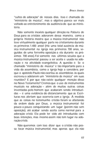 Bruce Anstey
83
"cultos de adoração" de nossos dias. Isso é chamado de
"ministério de música", mas o objetivo parece ser mais
voltado ao entretenimento da audiência do que ao minis-
tério.
Não somente inexiste qualquer direção na Palavra de
Deus para os cristãos adorarem dessa maneira, como a
própria história mostra que a música instrumental não
teve virtualmente qualquer parte no cristianismo durante
os primeiros 1.400 anos! (Há uma total ausência de mú-
sica instrumental na igreja nos primeiros 700 anos, se-
guidos de uma ferrenha oposição a ela durante os pró-
ximos 700 anos).Foi somente nos últimos séculos que a
música instrumental passou a ser aceita e usada na ado-
ração e na atividade evangelística. A questão é: Se o
chamado "ministério de música" é tão importante para a
vida da assembleia, como a igreja hoje a considera, por
que o apóstolo Paulo não exortou as assembleias às quais
escreveu a adotarem um "ministério de música" em suas
reuniões? E por que não existe qualquer menção disso
no Novo Testamento? Cremosque o uso de instrumentos
musicais na adoração – além de muitas outras coisas
inventadas pelo homem que acabaram sendo introduzi-
das – é uma evidência do distanciamento que as Escri-
turas nos alertam que ocorreria com a igreja. À medida
que as coisas no testemunho cristão foram se afastando
da ordem dada por Deus, a música instrumental foi
pouco a pouco conquistando um lugar (porém não sem
oposição), até acabar sendo aceita como normal para a
adoração cristã. Ela pode ter sido até introduzida com
boas intenções, mas mesmo assim não tem lugar na ado-
raçãocristã.
Não queremos com isso dizer que o cristão não pos-
sa tocar música instrumental, mas apenas que ela não
 