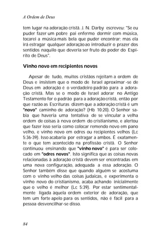 A Ordem de Deus
84
tem lugar na adoração cristã. J. N. Darby escreveu: "Se eu
puder fazer um pobre pai enfermo dormir com música,
tocarei a música mais bela que puder encontrar; mas ela
irá estragar qualquer adoraçãoao introduzir o prazer dos
sentidos naquilo que deveria ser fruto do poder do Espí-
rito de Deus".
Vinho novo em recipientes novos
Apesar de tudo, muitos cristãos rejeitam a ordem de
Deus e insistem que o modo de Israel aproximar -se de
Deus em adoração é o verdadeiro padrão para a adora-
ção cristã. Mas se o modo de Israel adorar no Antigo
Testamento for o padrão para a adoraçãocristã, então por
que razão as Escrituras dizem que a adoração cristã é um
"novo" caminho de adoração? (Hb 10:20). O Senhor sa-
bia que haveria uma tentativa de se vincular a velha
ordem de coisas à nova ordem do cristianismo, e alertou
que fazer isso seria como colocar remendo novo em pano
velho, e vinho novo em odres ou recipientes velhos (Lc
5:36-39). Isso acabaria por estragar a ambos. É exatamen-
te o que tem acontecido na profissão cristã. O Senhor
continuou ensinando que "vinho novo" é para ser colo-
cado em "odres novos". Isto significa que as coisas novas
relacionadas à adoração cristã devem ser encontradas em
uma nova configuração, adequada a essa adoração. O
Senhor também disse que quando alguém se acostuma
com o vinho velho das coisas judaicas, e experimenta o
vinho novo do cristianismo, acaba achando inicialmente
que o velho é melhor (Lc 5:39). Por estar sentimental-
mente ligada àquela ordem exterior de adoração, que
tem um forte apelo para os sentidos, não é fácil para a
pessoa desvencilhar-se disso.
 