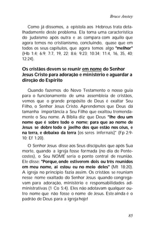 Bruce Anstey
85
Como já dissemos, a epístola aos Hebreus trata deta-
lhadamente deste problema. Ela toma uma característica
do judaísmo após outra e as compara com aquilo que
agora temos no cristianismo, concluindo, quase que em
todos os seus capítulos, que agora temos algo "melhor"
(Hb 1:4; 6:9; 7:7, 19, 22; 8:6; 9:23; 10:34; 11:4, 16, 35, 40;
12:24).
Os cristãos devem se reunir em nome do Senhor
Jesus Cristo para adoração e ministério e aguardar a
direção do Espírito
Quando fazemos do Novo Testamento o nosso guia
para o funcionamento de uma assembleia de cristãos,
vemos que o grande propósito de Deus é exaltar Seu
Filho, o Senhor Jesus Cristo. Aprendemos que Deus dá
tamanha importância a Seu Filho que exaltou tremenda-
mente o Seu nome. A Bíblia diz que Deus "lhe deu um
nome que é sobre todo o nome; para que ao nome de
Jesus se dobre todo o joelho dos que estão nos céus, e
na terra, e debaixo da terra [os seres infernais]" (Fp 2:9-
10; Ef 1:20).
O Senhor Jesus disse aos Seus discípulos que após Sua
morte, quando a igreja fosse formada (no dia de Pente-
costes), o Seu NOME seria o ponto central de reunião.
Ele disse: "Porque, onde estiverem dois ou três reunidos
em meu nome, aí estou eu no meio deles" (Mt 18:20).
A igreja no princípio fazia assim. Os cristãos se reuniam
nesse nome exaltado do Senhor Jesus quando congrega-
vam para adoração, ministério e responsabilidades ad-
ministrativas (1 Co 5:4). Eles não adotavam qualquer ou-
tro nome que não fosse o nome de Jesus. Este ainda é o
padrão de Deus para a igreja hoje!
 