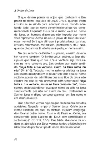 A Ordem de Deus
86
O que devem pensar os anjos, que conhecem e têm
prazer no nome exaltado de Jesus Cristo, quando veem
cristãos se reunindo para adoração neste mundo ado-
tando todo tipo de nome denominacional ou não deno-
minacional? Enquanto Deus dá o maior valor ao nome
de Jesus, os homens dizem que não importa que nome
você representa! Acaso no céu o povo de Deus irá levar
esses nomes? Será que ali haverá presbiterianos, batistas,
cristãos reformados, metodistas, pentecostais etc.? Não,
quando chegarmos lá não haverá qualquer nome assim.
No céu o nome de Cristo é supremo, e assim deveria
ser na terra também! O Senhor Jesus ensinou a Seus dis-
cípulos que Deus quer que a Sua vontade seja feita as-
sim na terra como no céu. Eles deviam orar neste senti-
do. "Seja feita a tua vontade, assim na terra como no
céu" (Mt 6:10). Todavia, mesmo assim os cristãos na terra
continuam insistindo em se reunir sob todo tipo de nome
sectário, apesar de admitirem que esse tipo de coisa não
existirá no céu! Se nós orássemos com sinceridade "seja
feita a tua vontade, assim na terra como no céu", deve-
ríamos então abandonar qualquer nome ou seita na terra
simplesmente por não ser assim no céu. Certamente o
Senhor Jesus é digno de congregarmos em Seu nome e
em nenhum outro.
Que diferença vemos hoje do que era feito nos dias dos
apóstolos. Naquele tempo o Senhor Jesus Cristo era o
Nome exaltado no qual os cristãos estavam congrega-
dos. Exaltar outro nome, fosse o de Paulo ou Cefas, era
considerado pelo Espírito de Deus com carnalidade e
sectarismo (1 Co 1:12; 3:3-5). Que triste abandono da or-
dem estabelecida por Deus vermos tantos cristãos hoje se
identificando por todo tipo de nome denominacional.
 