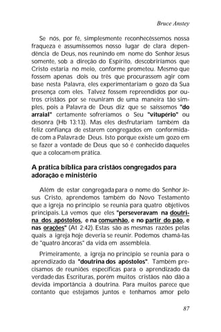 Bruce Anstey
87
Se nós, por fé, simplesmente reconhecêssemos nossa
fraqueza e assumíssemos nosso lugar de clara depen-
dência de Deus, nos reunindo em nome do Senhor Jesus
somente, sob a direção do Espírito, descobriríamos que
Cristo estaria no meio, conforme prometeu. Mesmo que
fossem apenas dois ou três que procurassem agir com
base nesta Palavra, eles experimentariam o gozo da Sua
presença com eles. Talvez fossem repreendidos por ou-
tros cristãos por se reuniram de uma maneira tão sim-
ples, pois a Palavra de Deus diz que se saíssemos "do
arraial" certamente sofreríamos o Seu "vitupério" ou
desonra (Hb 13:13). Mas eles desfrutariam também da
feliz confiança de estarem congregados em conformida-
de com a Palavrade Deus. Isto porque existe um gozo em
se fazer a vontade de Deus que só é conhecido daqueles
que a colocamem prática.
A prática bíblica para cristãos congregados para
adoração e ministério
Além de estar congregada para o nome do Senhor Je-
sus Cristo, aprendemos também do Novo Testamento
que a igreja no princípio se reunia para quatro objetivos
principais. Lá vemos que eles "perseveravam na doutri-
na dos apóstolos, e na comunhão, e no partir do pão, e
nas orações" (At 2:42). Estas são as mesmas razões pelas
quais a igreja hoje deveria se reunir. Podemos chamá-las
de "quatro âncoras" da vida em assembleia.
Primeiramente, a igreja no princípio se reunia para o
aprendizado da "doutrina dos apóstolos". Também pre-
cisamos de reuniões específicas para o aprendizado da
verdade das Escrituras, porém muitos cristãos não dão a
devida importância à doutrina. Para muitos parece que
contanto que estejamos juntos e tenhamos amor pelo
 