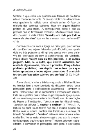 A Ordem de Deus
88
Senhor, o que cada um professa em termos de doutrina
não é muito importante. O ensino bíblico nas denomina-
ções geralmente reflete uma atitude assim. O foco da
maioria dos sermões costuma ficar em algum detalhe
prático da vida cristã. A consequência disso é que as
pessoas não se firmam na verdade. Muitos cristãos ama-
dos passam a vida inteira "levados em roda por todo o
vento de doutrina" que venha a cruzar seu caminho (Ef
4:14).
Como acontecia com a igreja no princípio, precisamos
de reuniões que sejam lideradas pelo Espírito, nas quais
dois ou três possam se dirigir aos santos com uma pala-
vra de exortação ou com a apresentação da verdade.
Paulo disse: "Falem dois ou três profetas, e os outros
julguem. Mas, se a outro, que estiver assentado, for
revelada alguma coisa, cale-se o primeiro. Porque todos
podereis profetizar, uns depois dos outros; para que
todos aprendam, e todos sejam consolados. E os espíri-
tos dos profetas estão sujeitos aos profetas" (1 Co 14:29-
32).
Além disso, a leitura bíblica – quando a Bíblia é lida e
os irmãos têm a oportunidade de discorrer sobre uma
passagem para a edificação da assembleia – também é
uma forma viável de se comunicar a verdade aos santos.
Esta era a prática dos irmãos no princípio da igreja quan-
do se reuniam para a leitura das Escrituras. A exortação
de Paulo a Timóteo foi, "persiste em ler (literalmente,
"persiste nas leituras"), exortar e ensinar" (1 Tm4:13). A
leitura da qual Paulo falava não era o estudo pessoal da
Bíblia, mas a leitura pública das Escrituras a outros. O
fato de "exortação" e "ensino" estarem associados à leitu-
ra das Escrituras naturalmente sugere que existia a opor-
tunidade para aqueles que, como Timóteo, estavam capa-
citados a comentar as passagens lidas para a edificação
 