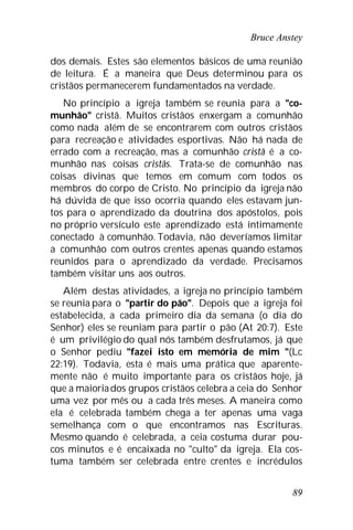 Bruce Anstey
89
dos demais. Estes são elementos básicos de uma reunião
de leitura. É a maneira que Deus determinou para os
cristãos permanecerem fundamentados na verdade.
No princípio a igreja também se reunia para a "co-
munhão" cristã. Muitos cristãos enxergam a comunhão
como nada além de se encontrarem com outros cristãos
para recreação e atividades esportivas. Não há nada de
errado com a recreação, mas a comunhão cristã é a co-
munhão nas coisas cristãs. Trata-se de comunhão nas
coisas divinas que temos em comum com todos os
membros do corpo de Cristo. No princípio da igreja não
há dúvida de que isso ocorria quando eles estavam jun-
tos para o aprendizado da doutrina dos apóstolos, pois
no próprio versículo este aprendizado está intimamente
conectado à comunhão. Todavia, não deveríamos limitar
a comunhão com outros crentes apenas quando estamos
reunidos para o aprendizado da verdade. Precisamos
também visitar uns aos outros.
Além destas atividades, a igreja no princípio também
se reunia para o "partir do pão". Depois que a igreja foi
estabelecida, a cada primeiro dia da semana (o dia do
Senhor) eles se reuniam para partir o pão (At 20:7). Este
é um privilégio do qual nós também desfrutamos, já que
o Senhor pediu "fazei isto em memória de mim "(Lc
22:19). Todavia, esta é mais uma prática que aparente-
mente não é muito importante para os cristãos hoje, já
que a maioriados grupos cristãos celebra a ceia do Senhor
uma vez por mês ou a cada três meses. A maneira como
ela é celebrada também chega a ter apenas uma vaga
semelhança com o que encontramos nas Escrituras.
Mesmo quando é celebrada, a ceia costuma durar pou-
cos minutos e é encaixada no "culto" da igreja. Ela cos-
tuma também ser celebrada entre crentes e incrédulos
 