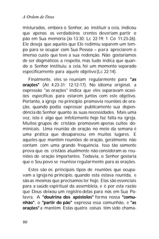 A Ordem de Deus
90
misturados, embora o Senhor, ao instituir a ceia, indicou
que apenas os verdadeiros crentes deveriam partir o
pão em Sua memória (Jo 13:30; Lc 22:19; 1 Co 11:23-26).
Ele deseja que aqueles que Ele redimiu separem um tem-
po para se ocupar com Sua Pessoa – para apreciarem o
imenso custo que teve a sua redenção. Não gostaríamos
de ser dogmáticos a respeito, mas tudo indica que quan-
do o Senhor instituiu a ceia, foi um momento separado
especificamente para aquele objetivo(Lc 22:14).
Finalmente, eles se reuniam regularmente para "as
orações" (At 4:23-31; 12:12-17). No idioma original, a
expressão "as orações" indica que eles separavam ocasi-
ões específicas para estarem juntos com este objetivo.
Portanto, a igreja no princípio promovia reuniões de ora-
ção, quando podia expressar publicamente sua depen-
dência do Senhor quanto às suas necessidades. Mais uma
vez, isto é algo que infelizmente hoje faz falta na igreja.
Muitos grupos de cristãos promovem apenas cultos do-
minicais. Uma reunião de oração no meio da semana é
uma prática que desapareceu em muitos lugares. E
aqueles que mantêm reuniões de oração, geralmente não
contam com uma grande frequência. Isso tão somente
prova que os cristãos atualmente não consideram as reu-
niões de oração importantes. Todavia, o Senhor gostaria
que o Seu povo se reunisse regularmente para as orações.
Estes são os principais tipos de reuniões que ocupa-
vam a igreja no princípio, quando esta estava reunida, e
são as mesmas que precisamos ter hoje. Elas são essenciais
para a saúde espiritual da assembleia, e é por esta razão
que Deus deixou um registro delas para nós em Sua Pa-
lavra. A "doutrina dos apóstolos" forma nossa "comu-
nhão", o "partir do pão" expressa essa comunhão, e "as
orações" a mantém. Estas quatro coisas têm sido chama-
 