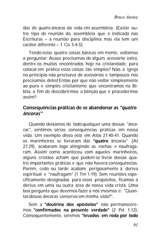 Bruce Anstey
91
das de quatro âncoras da vida em assembleia. (Existe ou-
tro tipo de reunião da assembleia que é indicada nas
Escrituras – a reunião para disciplina; mas ela tem um
caráter diferente – 1 Co 5:4-5).
Tendo estas quatro coisas básicas em mente, voltamos
a perguntar: Acaso precisamos de algum acessório extra,
dentre os muitos encontrados hoje na cristandade, para
colocar em prática estas coisas tão simples? Não, a igreja
no princípio não precisava de acessórios e tampouco nós
precisamos deles! Então por que não voltar simplesmente
ao puro e simples cristianismo que encontramos na Bí-
blia, a fim de descobrirmos a bênção que é procedermos
assim?
Consequências práticas de se abandonar as "quatro
âncoras"
Quando deixamos de lado qualquer uma dessas "ânco-
ras", sentimos sérias consequências práticas em nossa
vida. Um exemplo disso está em Atos 27:40-41. Quando
os marinheiros se livraram das "quatro âncoras" (At
27:29), acabaram logo atingindo as rochas e naufraga-
ram. Assim como aconteceu com aqueles marinheiros,
alguns cristãos acham que podem se livrar dessas qua-
tro importantes práticas e que não haverá consequências.
Porém, cedo ou tarde acabam perigosamente à deriva
espiritual e "naufragam" (1 Tm 1:19). Sem reuniões espe-
cificamente designadas para esses propósitos, ficamos à
deriva em uma ou outra área de nossa vida cristã. Uma
boa pergunta que devemos fazer a nós mesmos é: "Quan-
tasdessas âncoras conservo em minha vida?".
Sem a "doutrina dos apóstolos" não permanecere-
mos "confirmados na presente verdade" (2 Pd 1:12).
Consequentemente, seremos "levados em roda por todo
 