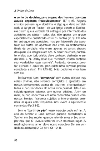 A Ordem de Deus
92
o vento de doutrina, pelo engano dos homens que com
astúcia enganam fraudulosamente" (Ef 4:14). Alguns
cristãos pensam que doutrina é algo que deve ser dei-
xado a cargo do "Pastor" de sua igreja, porém as Escritu-
ras dizem que a verdade foi entregue por intermédio dos
apóstolos aos santos – todos eles, não apenas um grupo
especialmente qualificado entre os santos (Jd 3). Ela não
foi entregue aos apóstolos, mas por intermédio dos após-
tolos aos santos. Os apóstolos não eram os destinatários
finais da verdade; eles eram apenas os canais através
dos quais ela chegaria até nós. A doutrina cristã, portan-
to, é algo que todo cristão deve conhecer, desfrutar e an-
dar nela. J. N. Darby disse que "nenhum cristão conhece
seu verdadeiro lugar sem ela". Portanto, devemos pres-
tar atenção à doutrina, pois existe uma salvação prática
conectada a ela (1 Tm 4:15-16). Não podemos viver bem
sem ela.
Se ficarmos sem "comunhão" com outros cristãos nas
coisas divinas, não seremos corrigidos e ajustados em
nossos pensamentos acerca da doutrina e de quaisquer
faltas e peculiaridades de nossa vida pessoal. Isto é re-
solvido quando estamos com outros cristãos. Além do
mais, se não andarmos em uma comunhão prática com
nossos irmãos, ficaremos sujeitos a interpretações errô-
neas, as quais com frequência nos levam a equívocos e
contendas (Fp 2:2-3).
Sem o "partir do pão" nosso coração pode esfriar. A
ceia do Senhor é uma ocasião quando recordamos o
Senhor em Sua morte; quando relembramos o Seu amor
por nós, que O levou a sofrer na cruz em nosso lugar. A
meditação nesse amor eleva nosso coração a Ele em ver-
dadeira adoração (2 Co 5:14, Ct 1:2-4).
 