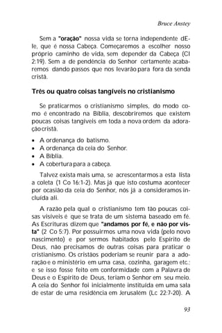 Bruce Anstey
93
Sem a "oração" nossa vida se torna independente dE-
le, que é nossa Cabeça. Começaremos a escolher nosso
próprio caminho de vida, sem depender da Cabeça (Cl
2:19). Sem a de pendência do Senhor certamente acaba-
remos dando passos que nos levarão para fora da senda
cristã.
Três ou quatro coisas tangíveis no cristianismo
Se praticarmos o cristianismo simples, do modo co-
mo é encontrado na Bíblia, descobriremos que existem
poucas coisas tangíveis em toda a nova ordem da adora-
çãocristã.
 A ordenança do batismo.
 A ordenança da ceia do Senhor.
 A Bíblia.
 A coberturapara a cabeça.
Talvez exista mais uma, se acrescentarmos a esta lista
a coleta (1 Co 16:1-2). Mas já que isto costuma acontecer
por ocasião da ceia do Senhor, nós já a consideramos in-
cluída ali.
A razão pela qual o cristianismo tem tão poucas coi-
sas visíveis é que se trata de um sistema baseado em fé.
As Escrituras dizem que "andamos por fé, e não por vis-
ta" (2 Co 5:7). Por possuirmos uma nova vida (pelo novo
nascimento) e por sermos habitados pelo Espírito de
Deus, não precisamos de outras coisas para praticar o
cristianismo. Os cristãos poderiam se reunir para a ado-
ração e o ministério em uma casa, cozinha, garagem etc.;
e se isso fosse feito em conformidade com a Palavra de
Deus e o Espírito de Deus, teriam o Senhor em seu meio.
A ceia do Senhor foi inicialmente instituída em uma sala
de estar de uma residência em Jerusalém (Lc 22:7-20). A
 