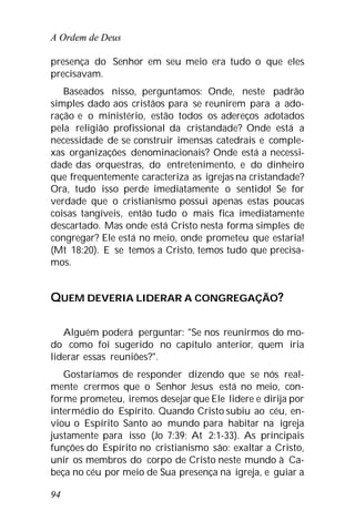 A Ordem de Deus
94
presença do Senhor em seu meio era tudo o que eles
precisavam.
Baseados nisso, perguntamos: Onde, neste padrão
simples dado aos cristãos para se reunirem para a ado-
ração e o ministério, estão todos os adereços adotados
pela religião profissional da cristandade? Onde está a
necessidade de se construir imensas catedrais e comple-
xas organizações denominacionais? Onde está a necessi-
dade das orquestras, do entretenimento, e do dinheiro
que frequentemente caracteriza as igrejas na cristandade?
Ora, tudo isso perde imediatamente o sentido! Se for
verdade que o cristianismo possui apenas estas poucas
coisas tangíveis, então tudo o mais fica imediatamente
descartado. Mas onde está Cristo nesta forma simples de
congregar? Ele está no meio, onde prometeu que estaria!
(Mt 18:20). E se temos a Cristo, temos tudo que precisa-
mos.
QUEM DEVERIA LIDERAR A CONGREGAÇÃO?
Alguém poderá perguntar: "Se nos reunirmos do mo-
do como foi sugerido no capítulo anterior, quem iria
liderar essas reuniões?".
Gostaríamos de responder dizendo que se nós real-
mente crermos que o Senhor Jesus está no meio, con-
forme prometeu, iremos desejar que Ele lidere e dirija por
intermédio do Espírito. Quando Cristo subiu ao céu, en-
viou o Espírito Santo ao mundo para habitar na igreja
justamente para isso (Jo 7:39; At 2:1-33). As principais
funções do Espírito no cristianismo são: exaltar a Cristo,
unir os membros do corpo de Cristo neste mundo à Ca-
beça no céu por meio de Sua presença na igreja, e guiar a
 