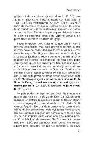 Bruce Anstey
95
igreja em todas as coisas, seja em adoração (Fp 3:3), ora-
ção (Ef 6:18; Jd 20; At 4:31), ministério (Jo 14:26; 16:13-15;
1 Co 12:11), ou evangelismo (At 8:29; 13:1-4; 16:6-7). A
partir do momento em que o Espírito de Deus foi envia-
do ao mundo no dia de Pentecostes, será em vão procu-
rarmos no Novo Testamento por algum dirigente huma-
no além da soberana direção do Espírito Santo! É Ele
quem deve liderar as reuniões da igreja.
Todos os grupos de cristãos dirão que contam com a
presença do Espírito, mas para provar se cremos ou não
na presença e no poder do Espírito basta ver se estamos
permitindo que Ele dirija as coisas nas reuniões da igre-
ja. O que as Escrituras exigem de nós é que tenhamos fé
no poder do Espírito, deixando que Ele faça o Seu papel
empregando quem Ele quiser para falar nas reuniões. A
fé é essencial para todo aquele que deseja se reunir em
conformidade com a ordem de Deus nas Escrituras, e
isto não deveria causar surpresa em nós que somos cris-
tãos, já que cada passo de nosso andar deveria ser dado
em fé. "A vida que agora vivo na carne, vivo-a na fé do
Filho de Deus, o qual me amou, e se entregou a si
mesmo por mim" (Gl 2:20). E também, "o justo viverá
da fé" (Gl 3:11).
Foi pelo poder do Espírito que Deus fez o mundo e
tudo o que nele existe (Jó 26:13; 33:4; Gn 1:2), portanto
podemos ter certeza de que Ele é capaz de liderar alguns
cristãos congregados para adoração e ministério. Se ti-
vermos Alguém tão grande e competente como é esta
Pessoa divina presente no meio dos santos congregados,
não precisaremos designar um homem para fazer o Seu
serviço, não importa quão capacitada essa pessoa possa
ser. C. H. Mackintosh escreveu: "Se Cristo está em nosso
meio (Mt 18:20), por que ousaríamos pensar em colocar
alguém para presidir? Por que não conceder a Ele o Seu
 