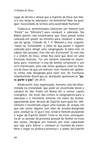 A Ordem de Deus
96
lugar de direito e deixar que o Espírito de Deus nos lide-
re e nos dirija na adoração e no ministério? Não há qual-
quer necessidade de termos uma autoridade humana".
Todavia as denominações colocaram um homem (um
"Pastor" ou "Ministro") para conduzir a adoração. Na
Bíblia, porém, não encontramos que Deus jamais tenha
colocado um pastor ou ministro para conduzir a adora-
ção da igreja. Citando W. T. P. Wolston a esse respeito,
"existe na cristandade a ideia de que pastor é alguém
colocado para dirigir uma congregação. A ideia está na
cabeça das pessoas, mas não nas Escrituras!" Se esta não
é a ordem de Deus, então fica claro que deve ser uma
invenção humana. Ter um homem colocado na assem-
bleia para "ministrar" a ceia do Senhor certamente é um
erro monstruoso, pois não existe qualquer sinal na Pala-
vra de Deus de que um homem, nem mesmo um apósto-
lo, tenha sido designado para fazer isso. As Escrituras
simplesmente dizem que os discípulos ajuntavam-se "pa-
ra partir o pão" (At 20:7).
Ainda assim essa organização humana está tão disse-
minada na cristandade que pode ser encontrada desde a
catedral de São Pedro em Roma até a menor capela
evangélica. Ao invés dos crentes se congregarem para a
adoração e o ministério somente em nome do Senhor,
aguardando pela direção do Espírito para guiá-los, difi-
cilmente é encontrada sequer uma reunião de oração em
que não exista alguém (um líder da oração) designado
para conduzi-la. O que é isso, senão o homem usurpando
o lugar do Espírito Santo? Trata-se da triste consequên-
cia de se duvidar da presença pessoal do Senhor no meio
dos santos. Designar um homem, por mais capacitado
que seja, para liderar e conduzir as reuniões da assem-
bleia é negar na prática a presença e o poder do Espírito
 