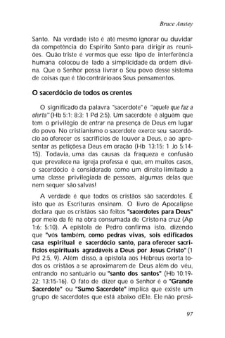 Bruce Anstey
97
Santo. Na verdade isto é até mesmo ignorar ou duvidar
da competência do Espírito Santo para dirigir as reuni-
ões. Quão triste é vermos que esse tipo de interferência
humana colocou de lado a simplicidade da ordem divi-
na. Que o Senhor possa livrar o Seu povo desse sistema
de coisas que é tão contrárioaos Seus pensamentos.
O sacerdócio de todos os crentes
O significado da palavra "sacerdote" é "aquele que faz a
oferta" (Hb 5:1; 8:3; 1 Pd 2:5). Um sacerdote é alguém que
tem o privilégio de entrar na presença de Deus em lugar
do povo. No cristianismo o sacerdote exerce seu sacerdó-
cio ao oferecer os sacrifícios de louvor a Deus, e ao apre-
sentar as petições a Deus em oração (Hb 13:15; 1 Jo 5:14-
15). Todavia, uma das causas da fraqueza e confusão
que prevalece na igreja professa é que, em muitos casos,
o sacerdócio é considerado como um direito limitado a
uma classe privilegiada de pessoas, algumas delas que
nem sequer são salvas!
A verdade é que todos os cristãos são sacerdotes. É
isto que as Escrituras ensinam. O livro de Apocalipse
declara que os cristãos são feitos "sacerdotes para Deus"
por meio da fé na obra consumada de Cristo na cruz (Ap
1:6; 5:10). A epístola de Pedro confirma isto, dizendo
que "vós também, como pedras vivas, sois edificados
casa espiritual e sacerdócio santo, para oferecer sacri-
fícios espirituais agradáveis a Deus por Jesus Cristo" (1
Pd 2:5, 9). Além disso, a epístola aos Hebreus exorta to-
dos os cristãos a se aproximarem de Deus além do véu,
entrando no santuário ou "santo dos santos" (Hb 10:19-
22; 13:15-16). O fato de dizer que o Senhor é o "Grande
Sacerdote" ou "Sumo Sacerdote" implica que existe um
grupo de sacerdotes que está abaixo dEle. Ele não presi-
 