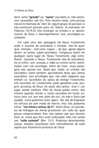 A Ordem de Deus
98
diria como "grande" ou "sumo" sacerdote se não existis-
sem sacerdotes sob Ele. Pela mesma razão, uma pessoa
nãoseria chamada de líder de algum grupo de pessoas se
não existissem pessoas para ele liderar. A exortação em
Hebreus 10:19-22 visa encorajar os cristãos a se aproxi-
marem de Deus e desempenharem seus privilégios sa-
cerdotais.
Em cada uma das passagens do Novo Testamento
onde o assunto do sacerdócio é tratado, não há qual-
quer menção – nem uma sequer – de que apenas alguns
dentre os santos sejam sacerdotes. Tampouco existe em
qualquer outro lugar do Novo Testamento algo seme-
lhante. Quando o Novo Testamento fala de sacerdócio,
ele se refere, sem exceção, a todos os crentes como consti-
tuídos com este privilégio. Além do mais, essas passa-
gens não apenas nos falam que todos os cristãos são
sacerdotes, como também aprendemos delas que somos
sacerdotes com privilégios que vão além daqueles que
tinham os sacerdotes da época do Antigo Testamento.
Um sacerdote no cristianismo pode aproximar-se da pró-
pria presença de Deus, no santo dos santos. Esse é um
lugar aonde nenhum filho de Aarão podia entrar. Até
mesmo quando Aarão, o sumo sacerdote em Israel, en-
trava uma vez por ano além do véu, ele não o fazia com
ousadia, como podemos fazer agora. No dia da Expiação
ele entrava ali com medo de morrer, mas nós podemos
entrar "em inteira certeza de fé". Além disso, os sacerdo-
tes da linhagem de Aarão prestavam um culto do qual
pouco compreendiam. Eles não sabiam por que deviam
fazer as coisas que lhes eram ordenadas. Mas nós temos
um "culto racional" (Rm 12:1). Podemos desempenhar
nossas funções sacerdotais com entendimento de tudo
aquilo que fazemosna presença de Deus.
 