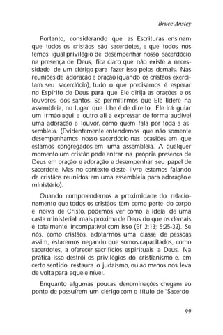 Bruce Anstey
99
Portanto, considerando que as Escrituras ensinam
que todos os cristãos são sacerdotes, e que todos nós
temos igual privilégio de desempenhar nosso sacerdócio
na presença de Deus, fica claro que não existe a neces-
sidade de um clérigo para fazer isso pelos demais. Nas
reuniões de adoração e oração (quando os cristãos exerci-
tam seu sacerdócio), tudo o que precisamos é esperar
no Espírito de Deus para que Ele dirija as orações e os
louvores dos santos. Se permitirmos que Ele lidere na
assembleia, no lugar que Lhe é de direito, Ele irá guiar
um irmão aqui e outro ali a expressar de forma audível
uma adoração e louvor, como quem fala por toda a as-
sembleia. (Evidentemente entendemos que não somente
desempenhamos nosso sacerdócio nas ocasiões em que
estamos congregados em uma assembleia. A qualquer
momento um cristão pode entrar na própria presença de
Deus em oração e adoração e desempenhar seu papel de
sacerdote. Mas no contexto deste livro estamos falando
de cristãos reunidos em uma assembleia para adoração e
ministério).
Quando compreendemos a proximidade do relacio-
namento que todos os cristãos têm como parte do corpo
e noiva de Cristo, podemos ver como a ideia de uma
casta ministerial mais próxima de Deus do que os demais
é totalmente incompatível com isso (Ef 2:13; 5:25-32). Se
nós, como cristãos, adotarmos uma classe de pessoas
assim, estaremos negando que somos capacitados, como
sacerdotes, a oferecer sacrifícios espirituais a Deus. Na
prática isso destrói os privilégios do cristianismo e, em
certo sentido, restaura o judaísmo, ou ao menos nos leva
de volta para aquele nível.
Enquanto algumas poucas denominações chegam ao
ponto de possuírem um clérigo com o título de "Sacerdo-
 