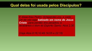 Qual delas foi usada pelos Discípulos?
E disse-lhes Pedro: Arrependei-vos, e cada
um de vós seja batizado em nome de Jesus 
Cristo, para perdão dos pecados; e
recebereis o dom do Espírito Santo; Atos 2.38
(Veja Atos 8:16,10:48,19:05 e 22:16)
 