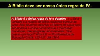 A Bíblia deve ser nossa única regra de Fé.
A Bíblia é a única regra de fé e doutrina. [...] Só a
verdade e a religião da Bíblia resistirão à prova do
juízo. Não devemos deturpar a Palavra de Deus para
acomodá-la a nossa conveniência e interesses
mundanos, mas perguntar sinceramente: “Que
queres que faça?” Atos 9:6. — Fundamentos da
Educação Cristã, 125-127. JM 126.6
 