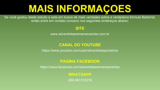 Se você gostou deste estudo e esta em busca de mais verdades sobre a verdadeira formula Batismal,
então entre em contato conosco nos seguintes endereços abaixo:
SITE
www.adventistasremanescentes.com.br
CANAL DO YOUTUBE
https://www.youtube.com/user/adventistaspioneiros
PAGINA FACEBOOK
https://www.facebook.com/adventistasremanescentes
WHATSAPP
(98) 991315278
MAIS INFORMAÇOES
 