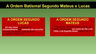 A Ordem Batismal Segundo Mateus e Lucas
A ORDEM SEGUNDO
LUCAS
E em seu nome se pregasse o
arrependimento e a remissão dos pecados,
em todas as nações, começando por
Jerusalém. Lucas 24.47
A ORDEM SEGUNDO
MATEUS
Portanto ide, fazei discípulos de todas as
nações, batizando-os em nome do Pai, e do
Filho, e do Espírito Santo. Mateus 28.19
 