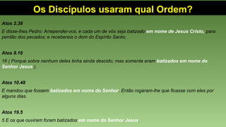 Os Discípulos usaram qual Ordem?
Atos 2.38
E disse-lhes Pedro: Arrependei-vos, e cada um de vós seja batizado em nome de Jesus Cristo, para
perdão dos pecados; e recebereis o dom do Espírito Santo;
Atos 8.16
16 ( Porque sobre nenhum deles tinha ainda descido; mas somente eram batizados em nome do
Senhor Jesus ).
Atos 10.48
E mandou que fossem batizados em nome do Senhor. Então rogaram-lhe que ficasse com eles por
alguns dias.
Atos 19.5
5 E os que ouviram foram batizados em nome do Senhor Jesus.
 