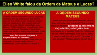 Ellen White falou da Ordem de Mateus e Lucas?
A ORDEM SEGUNDO LUCAS
Quando Jesus Se encontrou com os discípulos,
relembrou-lhes as palavras que lhes dissera
antes de Sua morte, de que se deviam cumprir
todas as coisas que a Seu respeito estavam
escritas na lei de Moisés, nos profetas e nos
Salmos. “Então abriu-lhes o entendimento para
compreenderem as Escrituras. E disse-lhes:
Assim está escrito, e assim convinha que o Cristo
padecesse, e ao terceiro dia ressuscitasse dos
mortos; e em Seu nome se pregasse o
arrependimento e a remissão dos
pecados, em todas as nações, começando por
Jerusalém. E destas coisas sois vós
testemunhas”. Lucas 24:46-48. DTN 567.4
A ORDEM SEGUNDO
MATEUS
Revestido de autoridade ilimitada, deu a
Seus discípulos sua comissão: “Ide, ensinai
todas as nações, batizando-as em nome do
Pai, e do Filho, e do Espírito Santo;
ensinando-as a guardar todas as coisas que
Eu vos tenho mandado; e eis que Eu estou
convosco todos os dias, até à consumação
dos séculos”. Mateus 28:19, 20. AA 16.3
 
