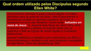 Qual ordem utilizado pelos Discípulos segundo
Ellen White?
Com profundo interesse e grata e pasma alegria, os irmãos
atentaram para as palavras de Paulo. Pela fé aprenderam a
maravilhosa verdade do sacrifício expiatório de Cristo, e
receberam-no como seu Redentor. Foram então batizados em
nome de Jesus; "e, impondo-lhes Paulo as mãos" (Atos 19:6),
receberam também o batismo do Espírito Santo que os
capacitou a falar as línguas de outras nações e a profetizar.
Dessa forma
estavam habilitados a trabalhar como missionários em Éfeso e
circunvizinhanças, e também a sair para proclamar o evangelho
na Ásia Menor. (Atos dos Apostolos,pg. 283)
 