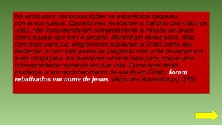 Há ainda para nós outras lições na experiência daqueles
conversos judeus. Quando eles receberam o batismo das mãos de
João, não compreenderam completamente a missão de Jesus
como Aquele que leva o pecado. Mantinham sérios erros. Mas
com mais clara luz, alegremente aceitaram a Cristo como seu
Redentor, e com este passo de progresso veio uma mudança em
suas obrigações. Ao receberem uma fé mais pura, houve uma
correspondente mudança em sua vida. Como sinal desta
mudança, e em reconhecimento de sua fé em Cristo, foram
rebatizados em nome de jesus. (Atos dos Apostolos,pg. 285)
 