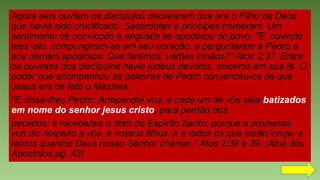 Agora eles ouviam os discípulos declararem que era o Filho de Deus
que havia sido crucificado. Sacerdotes e príncipes tremeram. Um
sentimento de convicção e angústia se apoderou do povo. "E, ouvindo
eles isto, compungiram-se em seu coração, e perguntaram a Pedro e
aos demais apóstolos: Que faremos, varões irmãos?" Atos 2:37. Entre
os ouvintes dos discípulos havia judeus devotos, sinceros em sua fé. O
poder que acompanhou as palavras de Pedro convenceu-os de que
Jesus era de fato o Messias.
"E disse-lhes Pedro: Arrependei-vos, e cada um de vós seja batizados
em nome do senhor jesus cristo, para perdão dos
pecados; e recebereis o dom do Espírito Santo; porque a promessa
vos diz respeito a vós, a vossos filhos, e a todos os que estão longe; a
tantos quantos Deus nosso Senhor chamar." Atos 2:38 e 39. (Atos dos
Apostolos,pg. 43)
 