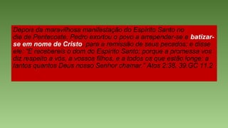 Depois da maravilhosa manifestação do Espírito Santo no
dia de Pentecoste, Pedro exortou o povo a arrepender-se e batizar-
se em nome de Cristo, para a remissão de seus pecados; e disse
ele: “E recebereis o dom do Espírito Santo; porque a promessa vos
diz respeito a vós, a vossos filhos, e a todos os que estão longe: a
tantos quantos Deus nosso Senhor chamar.” Atos 2:38, 39.GC 11.2
 