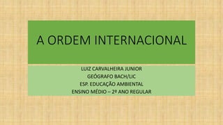 A ORDEM INTERNACIONAL
LUIZ CARVALHEIRA JUNIOR
GEÓGRAFO BACH/LIC
ESP. EDUCAÇÃO AMBIENTAL
ENSINO MÉDIO – 2º ANO REGULAR
 
