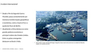 A ordem internacional
• Porta-aviões nuclear USS Ronald Reagan chegando à base naval norte-americana na cidade de Yokosuka
(Japão), em outubro de 2015.
• Desde o fim da Segunda Guerra
Mundial, passa constantemente por
inúmeras transformações geopolíticas
e econômica, como a Guerra Fria e a
queda do Muro de Berlim.
• Atualmente a China destaca-se como
grande potência econômica e
principal credora dos Estados Unidos.
Entre os países emergentes
destacam-se Brasil e Índia.
• GEOGRAFIA GERAL E DO BRASIL | Volume 1 – 1º Bimestre
 