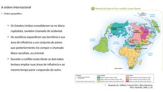 A ordem internacional
• Ordem geopolítica
• Os Estados Unidos consolidaram-se no bloco
capitalista, também chamado de ocidental.
• Os soviéticos expandiram seu território e sua
área de influência a um conjunto de países
que posteriormente iria compor o chamado
bloco socialista, ou oriental.
• Durante o conflito Leste-Oeste os dois lados
tentava ampliar suas áreas de influência e ao
mesmo tempo parar a expansão do outro.
•
Banco
de
imagens/Arquivo
da
editora
• Adaptado de: LEBRUN, François (Dir.). Atlas historique.
Paris: Hachette, 2000. p. 50.
 