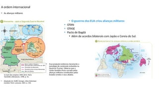 A ordem internacional
• O governo dos EUA criou alianças militares:
• OTAN
• OTASE
• Pacto de Bagdá
• Além de acordos bilaterais com Japão e Coreia do Sul.
• As alianças militares
• Adaptado de: CHALIAND, Gerard;
RAGEAU, Jen-Pierre. Atlas du millénaire:
la mort des empires 1900-2015. Paris:
Hachette Littératures, 1998. p. 41.
• Banco de imagens/Arquivo da editora
• Adaptado de: DUBY, Georges. Atlas historique
mondial. Paris: Larousse, 2001. p. 103.
• Essa projeção evidencia claramente a
estratégia de contenção embutida na
Doutrina Truman. Observe que a
União Soviética ficou cercada pelas
alianças militares constituídas pelos
Estados Unidos e seus aliados.
 