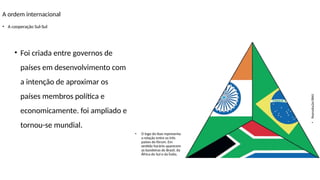 A ordem internacional
• A cooperação Sul-Sul
• O logo do Ibas representa
a relação entre os três
países do fórum. Em
sentido horário aparecem
as bandeiras do Brasil, da
África do Sul e da Índia.
• Foi criada entre governos de
países em desenvolvimento com
a intenção de aproximar os
países membros política e
economicamente. foi ampliado e
tornou-se mundial.
•
Reprodução/IBAS
 