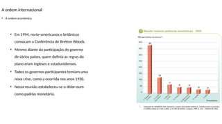 A ordem internacional
• A ordem econômica
• Adaptado de: KENNEDY, Paul. Ascensão e queda das grandes potências: transformação econômica
e conflito militar de 1500 a 2000. 2. ed. Rio de Janeiro: Campus, 1989. p. 353. * Dólares de 1964.
• Em 1994, norte-americanos e britânicos
convocam a Conferência de Bretton Woods.
• Mesmo diante da participação do governo
de vários países, quem definia as regras do
plano eram ingleses e estadunidenses.
• Todos os governos participantes temiam uma
nova crise, como a ocorrida nos anos 1930.
• Nessa reunião estabeleceu-se o dólar-ouro
como padrão monetário.
 