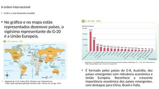 A ordem internacional
• É formado pelos países do G-8, Austrália, dez
países emergentes com relevância econômica e
União Europeia. Reconhece a crescente
importância econômica dos países emergentes,
com destaque para China, Brasil e Índia.
• G-20 e a crise financeira mundial
• Adaptado de: THE WORLD BANK. World Development Indicators Database. Washington, D.C., 1º jul. 2015. Disponível em:
<http://data.worldbank. org>. Acesso em: 20 ago. 2015.
• Adaptado de: G-20. Turkey 2015. Member map. Disponível em:
<https://g20.org/about-g20/g20-member-map>. Acesso em: 20 ago. 2015.
• No gráfico e no mapa estão
representados dezenove países, o
vigésimo representante do G-20
é a União Europeia.
 