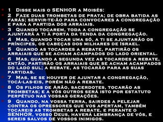 1   Disse mais o SENHOR a Moisés:  2   Faze duas trombetas de prata; de obra batida as farás; servir-te-ão para convocares a congregação e para a partida dos arraiais.  3   Quando tocarem, toda a congregação se ajuntará a ti à porta da tenda da congregação.  4   Mas, quando tocar uma só, a ti se ajuntarão os príncipes, os cabeças dos milhares de Israel.  5   Quando as tocardes a rebate, partirão os arraiais que se acham acampados do lado oriental.  6   Mas, quando a segunda vez as tocardes a rebate, então, partirão os arraiais que se acham acampados do lado sul; a rebate, as tocarão para as suas partidas.  7   Mas, se se houver de ajuntar a congregação, tocá-las-eis, porém não a rebate. 8   Os filhos de Arão, sacerdotes, tocarão as trombetas; e a vós outros será isto por estatuto perpétuo nas vossas gerações.  9  Quando, na vossa terra, sairdes a pelejar contra os opressores que vos apertam, também tocareis as trombetas a rebate, e perante o SENHOR, vosso Deus, haverá lembrança de vós, e sereis salvos de vossos inimigos.    