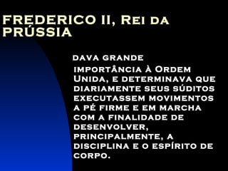 FREDERICO II, Rei da PRÚSSIA   dava grande importância à Ordem Unida, e determinava que diariamente seus súditos executassem movimentos a pé firme e em marcha com a finalidade de desenvolver, principalmente, a disciplina e o espírito de corpo.   