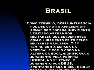 Brasil Como exemplo, dessa influência, pode-se citar o apresentar armas com espada (movimento utilizado apenas por militares), que se identifica com o juramento feito pelos militares gauleses. O 1º tempo, com a espada na vertical e com o copo na altura da boca, significava o juramento pela própria HONRA, no 2º tempo, o juramento por DEUS, apontando para o céu, e no 3º tempo, o juramento pela PÁTRIA, apontando a espada para o solo. 