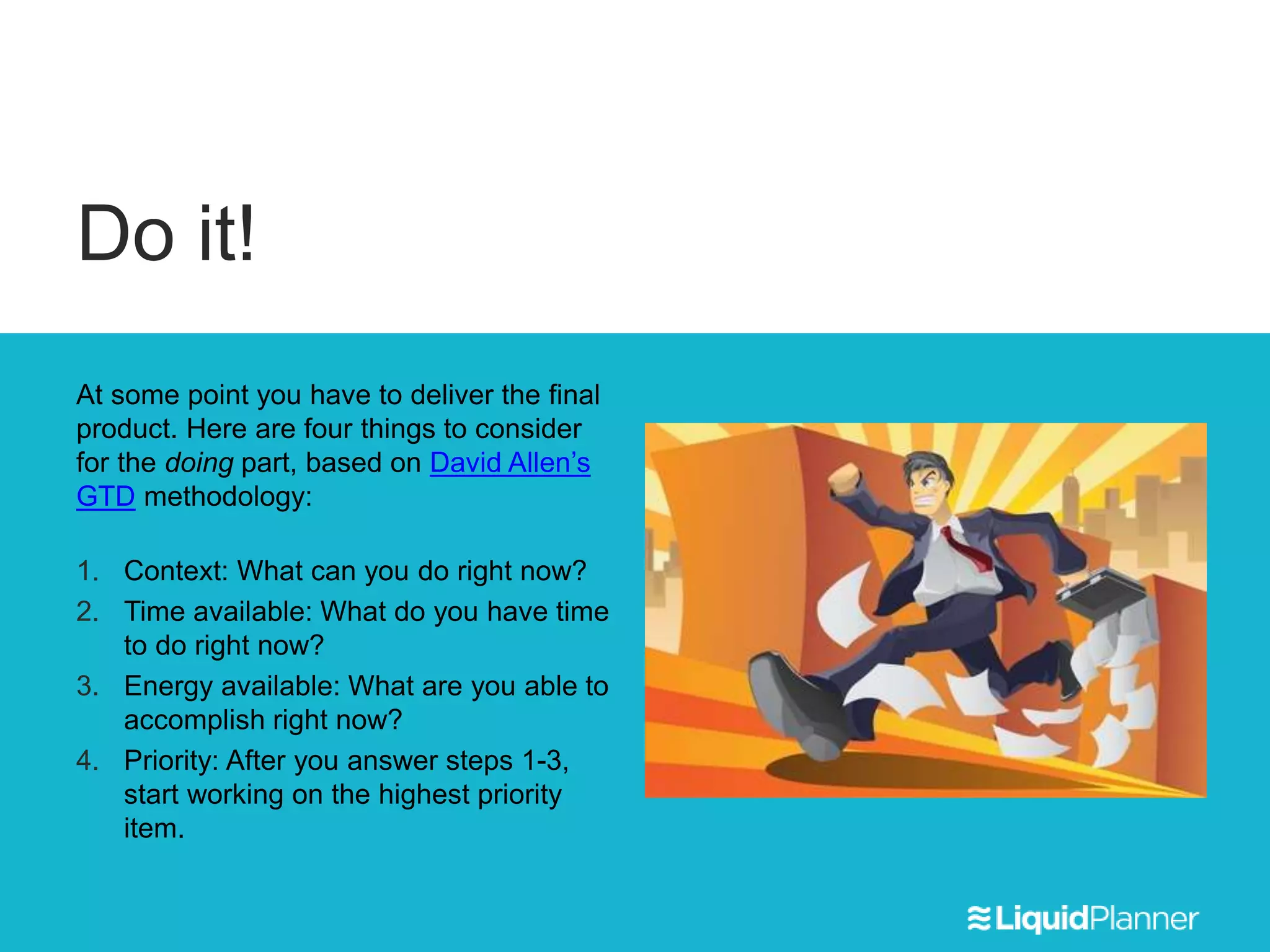 Do it!
At some point you have to deliver the final
product. Here are four things to consider
for the doing part, based on David Allen’s
GTD methodology:
1. Context: What can you do right now?
2. Time available: What do you have time
to do right now?
3. Energy available: What are you able to
accomplish right now?
4. Priority: After you answer steps 1-3,
start working on the highest priority
item.
 