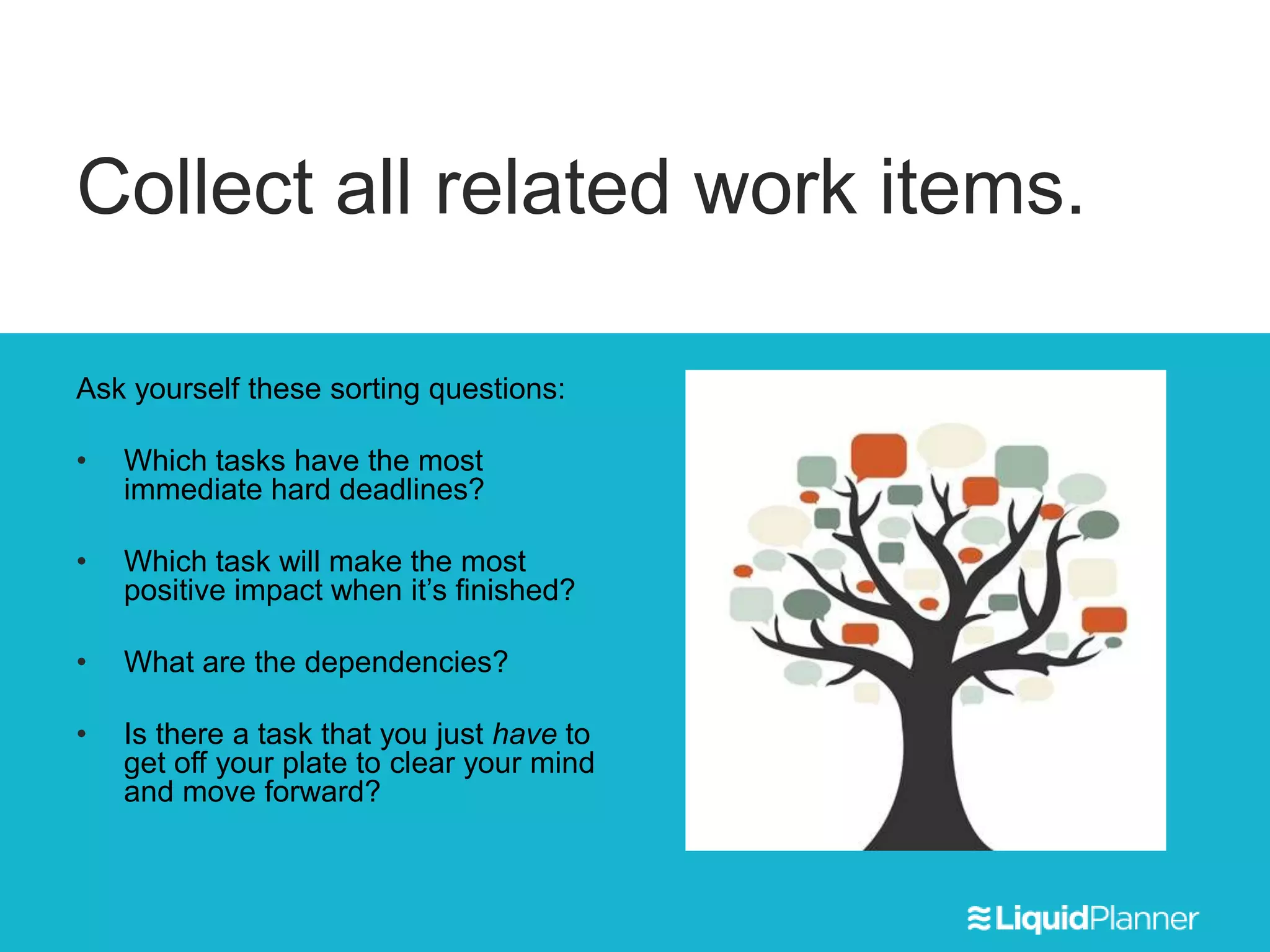 Collect all related work items.
Ask yourself these sorting questions:
• Which tasks have the most
immediate hard deadlines?
• Which task will make the most
positive impact when it’s finished?
• What are the dependencies?
• Is there a task that you just have to
get off your plate to clear your mind
and move forward?
 