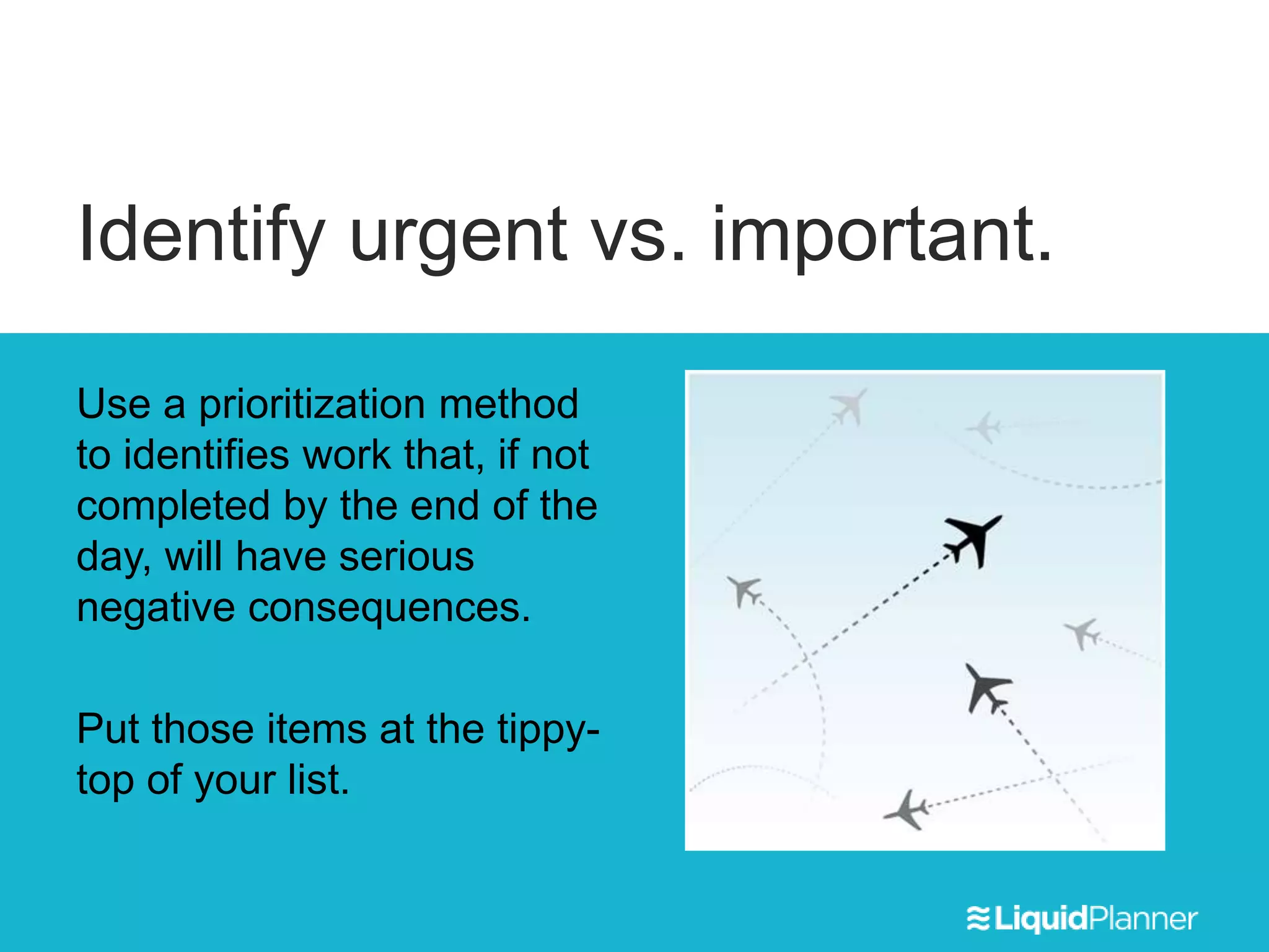 Identify urgent vs. important.
Use a prioritization method
to identifies work that, if not
completed by the end of the
day, will have serious
negative consequences.
Put those items at the tippy-
top of your list.
 