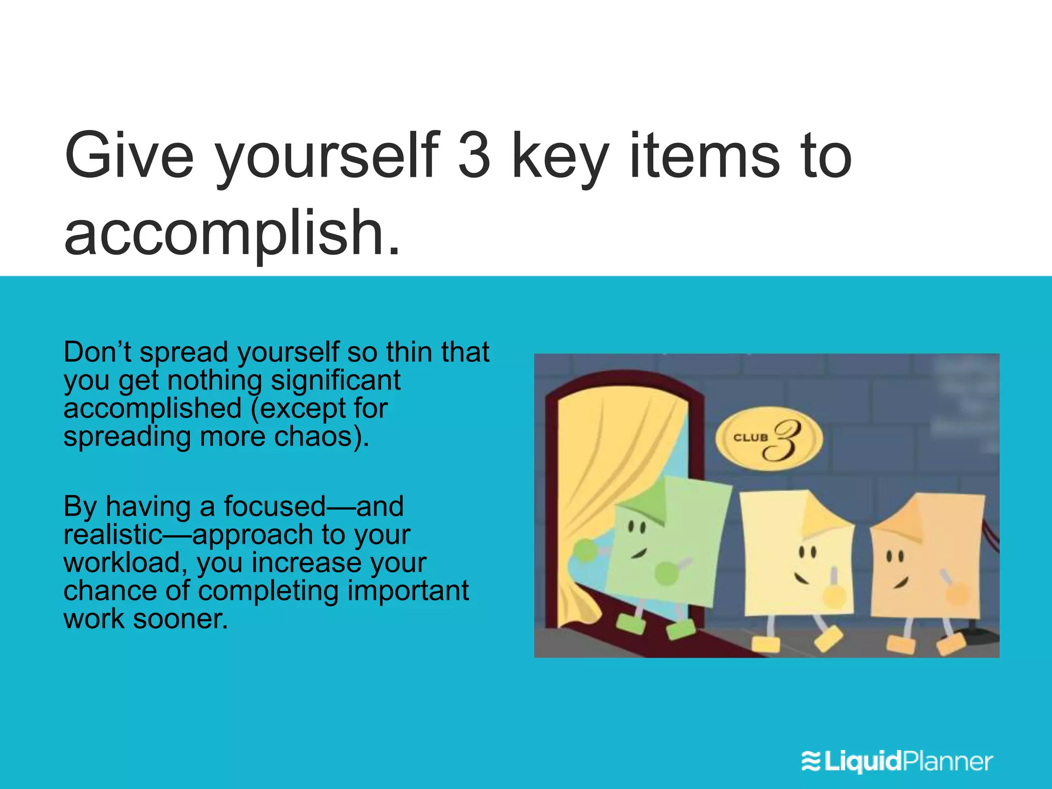 Give yourself 3 key items to
accomplish.
Don’t spread yourself so thin that
you get nothing significant
accomplished (except for
spreading more chaos).
By having a focused—and
realistic—approach to your
workload, you increase your
chance of completing important
work sooner.
 