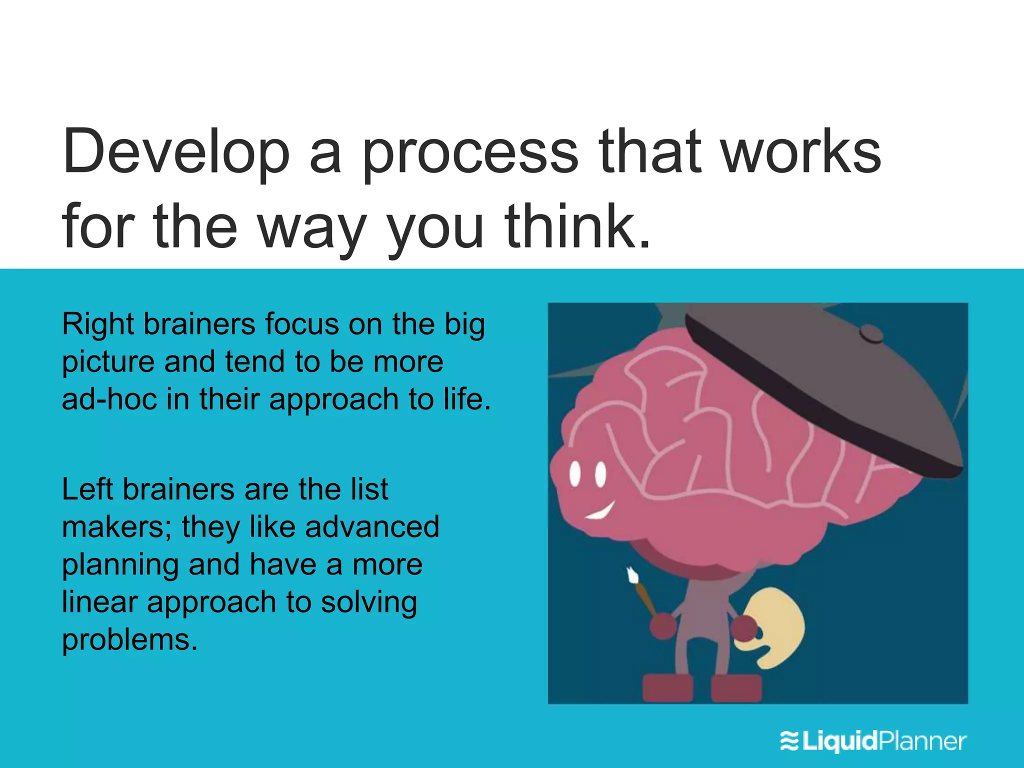 Develop a process that works
for the way you think.
Right brainers focus on the big
picture and tend to be more
ad-hoc in their approach to life.
Left brainers are the list
makers; they like advanced
planning and have a more
linear approach to solving
problems.
 