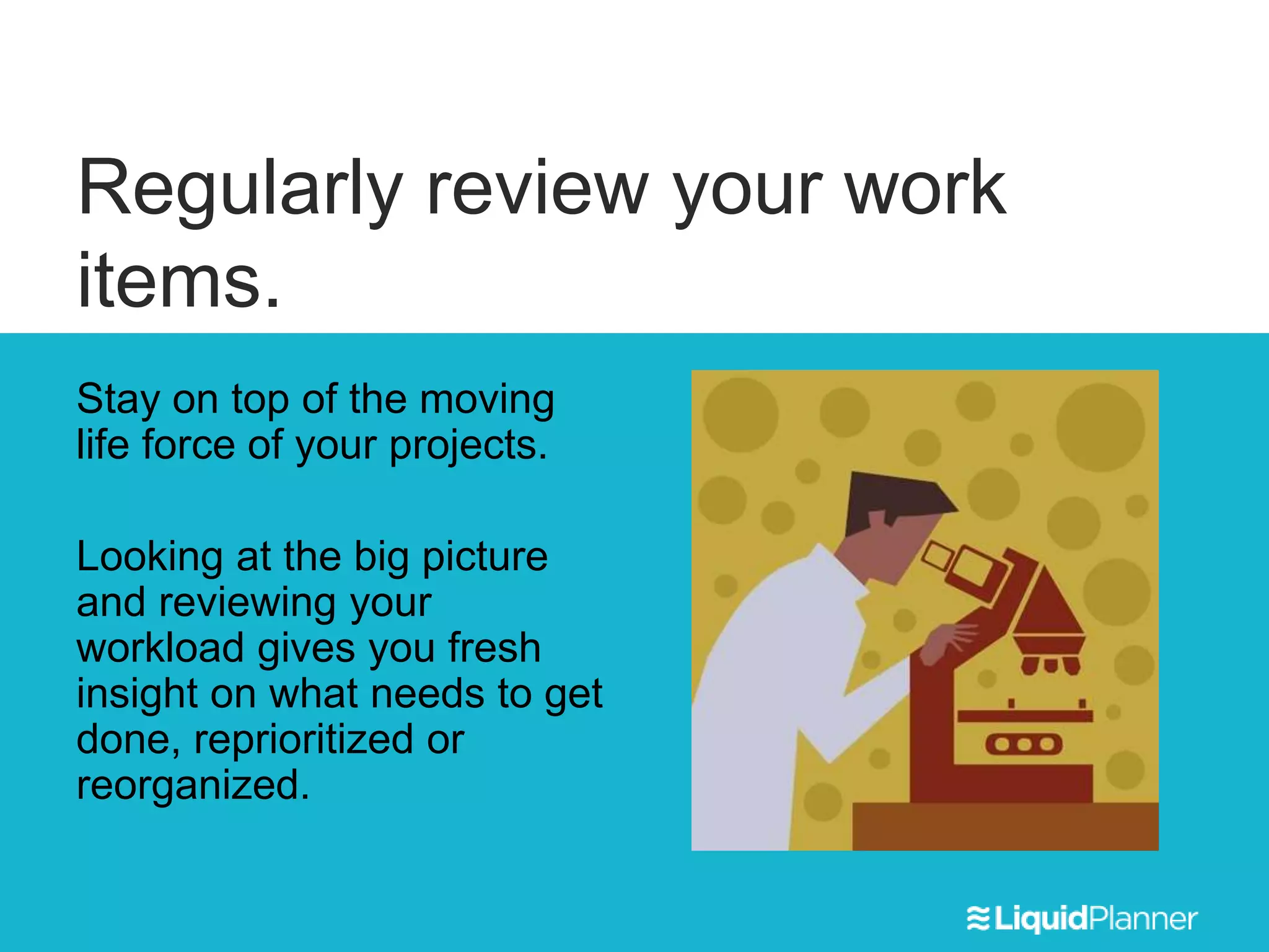 Regularly review your work
items.
Stay on top of the moving
life force of your projects.
Looking at the big picture
and reviewing your
workload gives you fresh
insight on what needs to get
done, reprioritized or
reorganized.
 