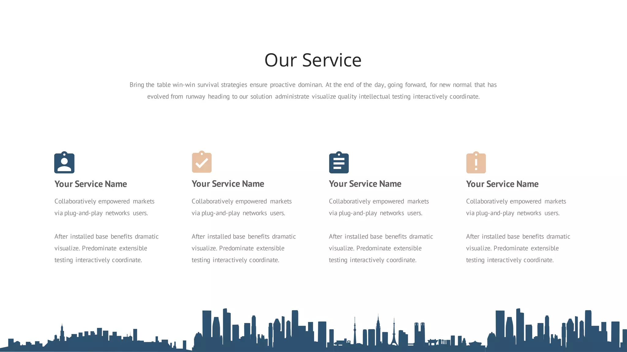 Your Service Name Your Service Name Your Service NameYour Service Name
Collaboratively empowered markets
via plug-and-play networks users.
After installed base benefits dramatic
visualize. Predominate extensible
testing interactively coordinate.
Collaboratively empowered markets
via plug-and-play networks users.
After installed base benefits dramatic
visualize. Predominate extensible
testing interactively coordinate.
Collaboratively empowered markets
via plug-and-play networks users.
After installed base benefits dramatic
visualize. Predominate extensible
testing interactively coordinate.
Collaboratively empowered markets
via plug-and-play networks users.
After installed base benefits dramatic
visualize. Predominate extensible
testing interactively coordinate.
Bring the table win-win survival strategies ensure proactive dominan. At the end of the day, going forward, for new normal that has
evolved from runway heading to our solution administrate visualize quality intellectual testing interactively coordinate.
Our Service
 
