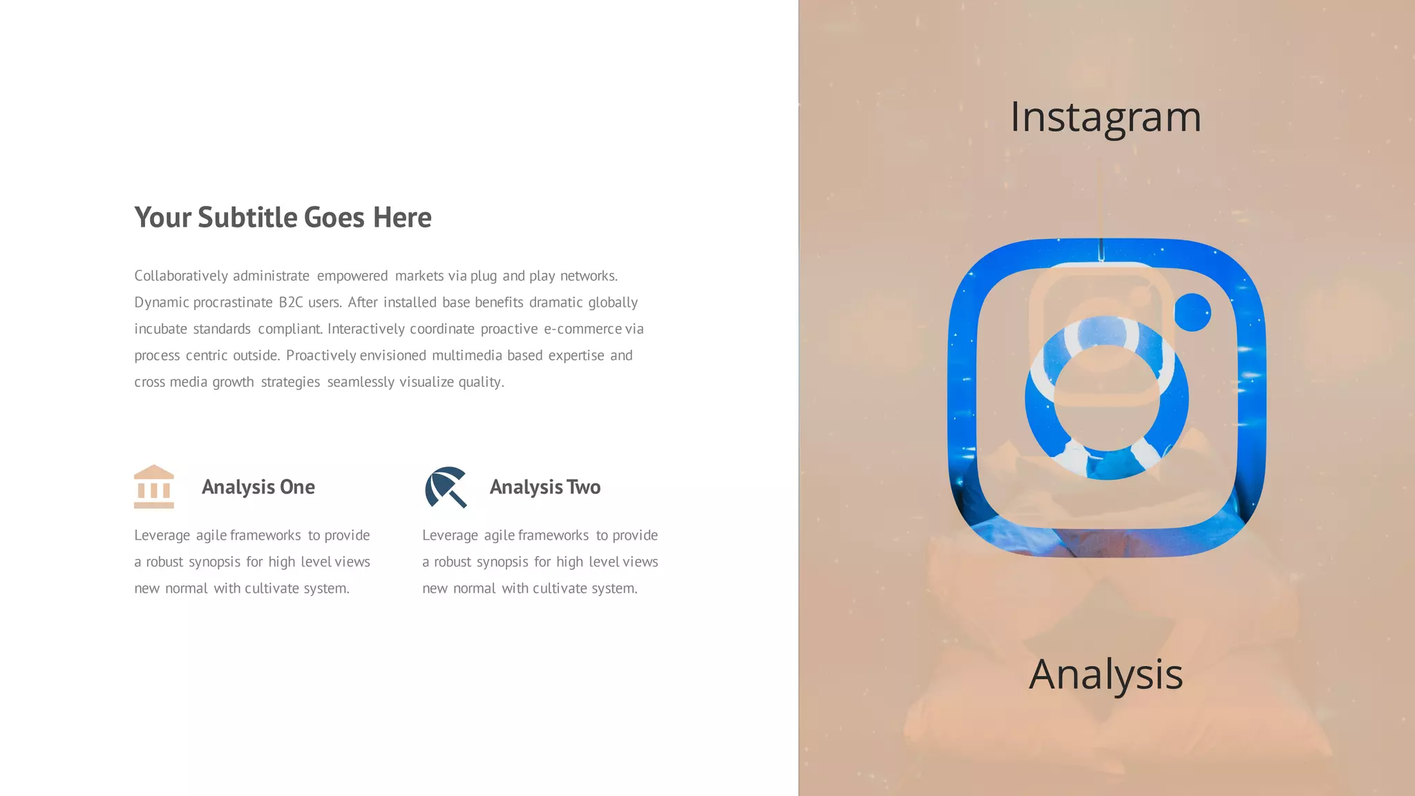 Instagram
Analysis
Analysis One
Leverage agile frameworks to provide
a robust synopsis for high level views
new normal with cultivate system.
AnalysisTwo
Leverage agile frameworks to provide
a robust synopsis for high level views
new normal with cultivate system.
Collaboratively administrate empowered markets via plug and play networks.
Dynamic procrastinate B2C users. After installed base benefits dramatic globally
incubate standards compliant. Interactively coordinate proactive e-commerce via
process centric outside. Proactively envisioned multimedia based expertise and
cross media growth strategies seamlessly visualize quality.
Your Subtitle Goes Here
 